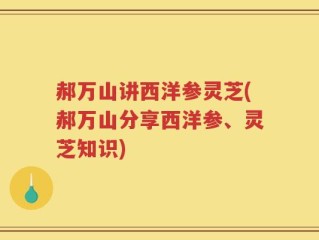 郝万山讲西洋参灵芝(郝万山分享西洋参、灵芝知识)