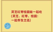灵芝红枣桂圆能一起吃(灵芝、红枣、桂圆：一起养生之选)