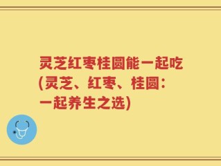 灵芝红枣桂圆能一起吃(灵芝、红枣、桂圆：一起养生之选)