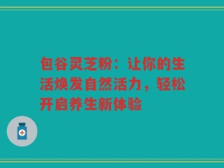 包谷灵芝粉：让你的生活焕发自然活力，轻松开启养生新体验