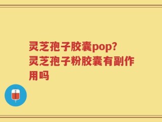 灵芝孢子胶囊pop？灵芝孢子粉胶囊有副作用吗