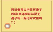 西洋参可以泡灵芝孢子粉吗(西洋参可与灵芝孢子粉一起泡水饮用吗？)