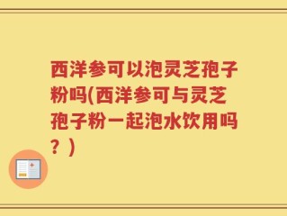 西洋参可以泡灵芝孢子粉吗(西洋参可与灵芝孢子粉一起泡水饮用吗？)