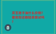 灵芝孢子油什么价格？看完你还敢轻易尝试吗？