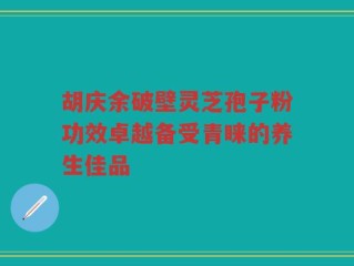 胡庆余破壁灵芝孢子粉功效卓越备受青睐的养生佳品