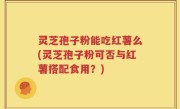 灵芝孢子粉能吃红薯么(灵芝孢子粉可否与红薯搭配食用?)