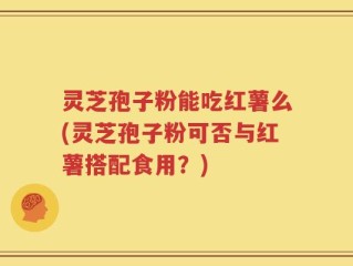 灵芝孢子粉能吃红薯么(灵芝孢子粉可否与红薯搭配食用？)