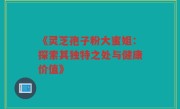 《灵芝孢子粉大蜜姐:探索其独特之处与健康价值》