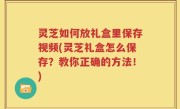 灵芝如何放礼盒里保存视频(灵芝礼盒怎么保存？教你正确的方法！)