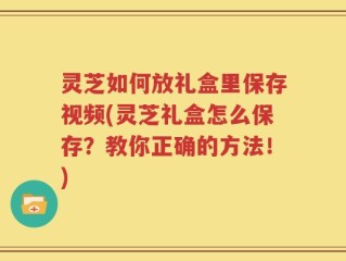 灵芝如何放礼盒里保存视频(灵芝礼盒怎么保存？教你正确的方法！)