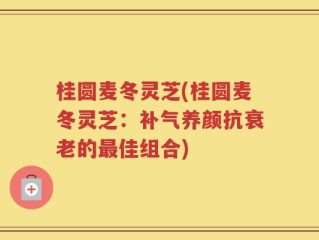 桂圆麦冬灵芝(桂圆麦冬灵芝：补气养颜抗衰老的最佳组合)