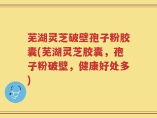 芜湖灵芝破壁孢子粉胶囊(芜湖灵芝胶囊，孢子粉破壁，健康好处多)