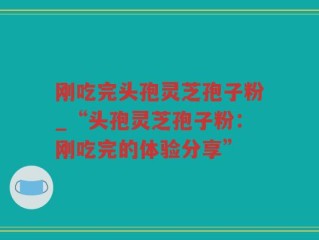 刚吃完头孢灵芝孢子粉_“头孢灵芝孢子粉：刚吃完的体验分享”