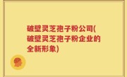 破壁灵芝孢子粉公司(破壁灵芝孢子粉企业的全新形象)