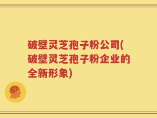 破壁灵芝孢子粉公司(破壁灵芝孢子粉企业的全新形象)
