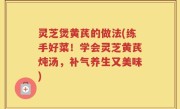 灵芝煲黄芪的做法(练手好菜！学会灵芝黄芪炖汤，补气养生又美味)