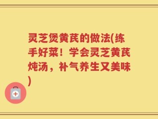 灵芝煲黄芪的做法(练手好菜！学会灵芝黄芪炖汤，补气养生又美味)