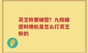 灵芝粉要破壁？九阳破壁料理机是怎么打灵芝粉的