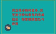 灵芝孢子粉和麦冬_灵芝孢子粉与麦冬的完美结合：探索健康益处与应用