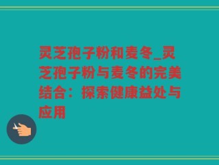 灵芝孢子粉和麦冬_灵芝孢子粉与麦冬的完美结合：探索健康益处与应用