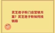 灵芝孢子粉门店营销方案？灵芝孢子粉如何找销路