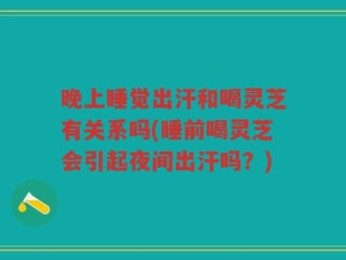 晚上睡觉出汗和喝灵芝有关系吗(睡前喝灵芝会引起夜间出汗吗？)