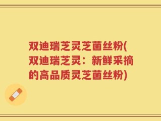 双迪瑞芝灵芝菌丝粉(双迪瑞芝灵：新鲜采摘的高品质灵芝菌丝粉)