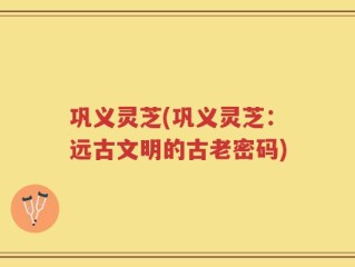 巩义灵芝(巩义灵芝：远古文明的古老密码)