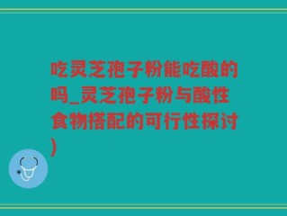 吃灵芝孢子粉能吃酸的吗_灵芝孢子粉与酸性食物搭配的可行性探讨)