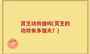 灵芝功效强吗(灵芝的功效有多强大？)
