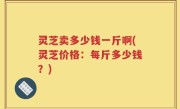 灵芝卖多少钱一斤啊(灵芝价格：每斤多少钱？)