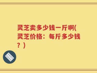 灵芝卖多少钱一斤啊(灵芝价格：每斤多少钱？)