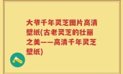 大爷千年灵芝图片高清壁纸(古老灵芝的壮丽之美——高清千年灵芝壁纸)