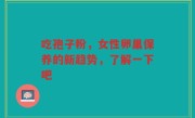 吃孢子粉，女性卵巢保养的新趋势，了解一下吧