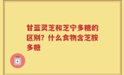 甘蓝灵芝和芝宁多糖的区别？什么食物含芝胺多糖