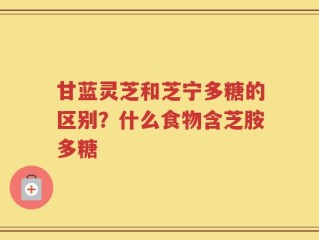 甘蓝灵芝和芝宁多糖的区别？什么食物含芝胺多糖