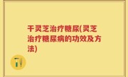 干灵芝治疗糖尿(灵芝治疗糖尿病的功效及方法)