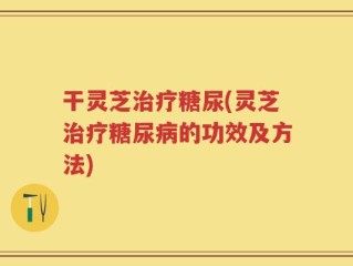 干灵芝治疗糖尿(灵芝治疗糖尿病的功效及方法)