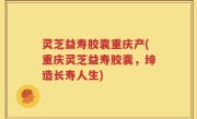 灵芝益寿胶囊重庆产(重庆灵芝益寿胶囊，缔造长寿人生)