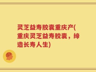 灵芝益寿胶囊重庆产(重庆灵芝益寿胶囊，缔造长寿人生)