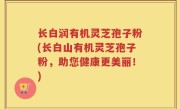 长白润有机灵芝孢子粉(长白山有机灵芝孢子粉，助您健康更美丽！)