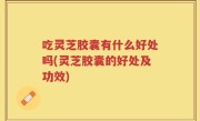 吃灵芝胶囊有什么好处吗(灵芝胶囊的好处及功效)