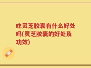 吃灵芝胶囊有什么好处吗(灵芝胶囊的好处及功效)