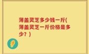 薄盖灵芝多少钱一斤(薄盖灵芝一斤价格是多少？)