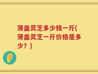 薄盖灵芝多少钱一斤(薄盖灵芝一斤价格是多少？)