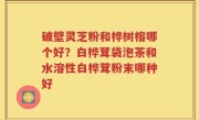 破壁灵芝粉和桦树榕哪个好？白桦茸袋泡茶和水溶性白桦茸粉末哪种好