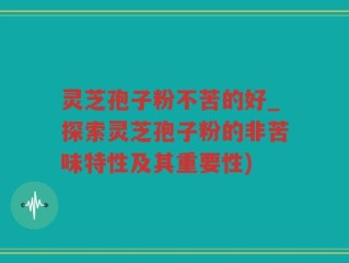 灵芝孢子粉不苦的好_探索灵芝孢子粉的非苦味特性及其重要性)