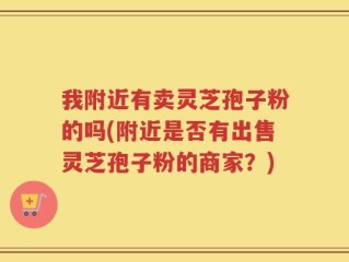我附近有卖灵芝孢子粉的吗(附近是否有出售灵芝孢子粉的商家？)