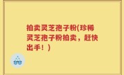 拍卖灵芝孢子粉(珍稀灵芝孢子粉拍卖，赶快出手！)