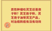 恶性肿瘤吃灵芝还是孢子粉？灵芝孢子粉、灵芝孢子油等灵芝产品，对治癌防癌有没有功效